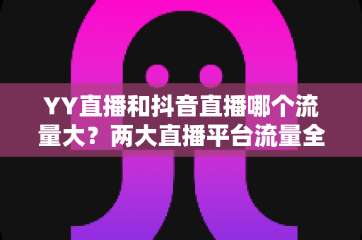 YY直播和抖音直播哪个流量大？两大直播平台流量全面对比与选平台实用指南
