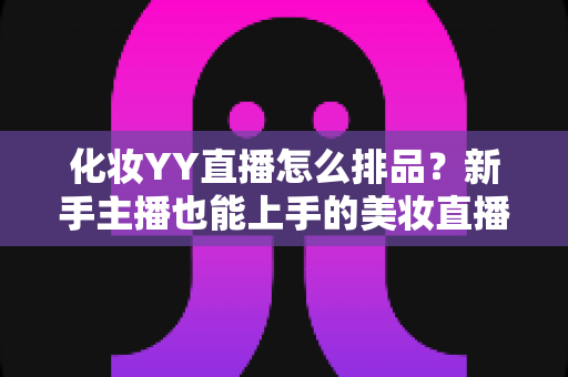 化妆YY直播怎么排品？新手主播也能上手的美妆直播间排品实战指南