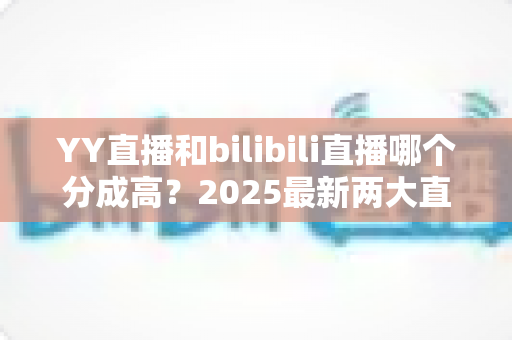 YY直播和bilibili直播哪个分成高?2025最新两大直播平台分成规则深度对比与主播赚钱指南 YY直播和bilibili直播哪个分成高?2025最新两大直播平台分成规则深度对比与主播赚钱指南