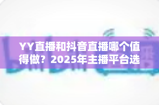 YY直播和抖音直播哪个值得做？2025年主播平台选择深度对比与实战指南