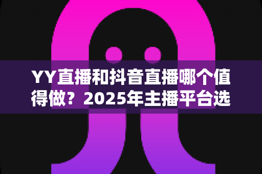 YY直播和抖音直播哪个值得做？2025年主播平台选择深度对比与实战指南