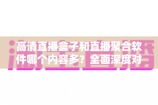 高清直播盒子和直播聚合软件哪个内容多?全面深度对比解析,帮你选出内容最丰富的家庭观影方案 高清直播盒子和直播聚合软件哪个内容多?全面深度对比解析,帮你选出内容最丰富的家庭观影方案