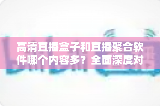 高清直播盒子和直播聚合软件哪个内容多?全面深度对比解析,帮你选出内容最丰富的家庭观影方案 高清直播盒子和直播聚合软件哪个内容多?全面深度对比解析,帮你选出内容最丰富的家庭观影方案