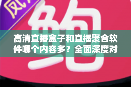 高清直播盒子和直播聚合软件哪个内容多？全面深度对比解析，帮你选出内容最丰富的家庭观影方案