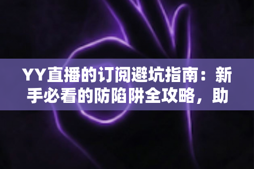 YY直播的订阅避坑指南：新手必看的防陷阱全攻略，助你理性消费不踩雷