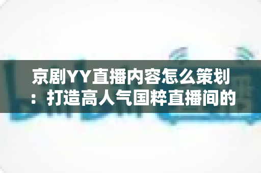 京剧YY直播内容怎么策划:打造高人气国粹直播间的全方位实战指南 京剧YY直播内容怎么策划:打造高人气国粹直播间的全方位实战指南