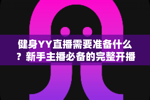健身YY直播需要准备什么?新手主播必备的完整开播指南与实操清单 健身YY直播需要准备什么?新手主播必备的完整开播指南与实操清单