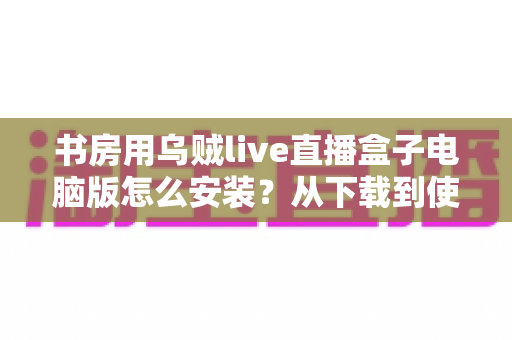 书房用乌贼live直播盒子电脑版怎么安装?从下载到使用的一站式详细教程 书房用乌贼live直播盒子电脑版怎么安装?从下载到使用的一站式详细教程