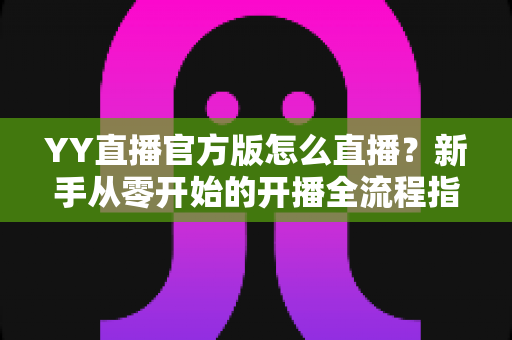 YY直播官方版怎么直播？新手从零开始的开播全流程指南与实用技巧详解