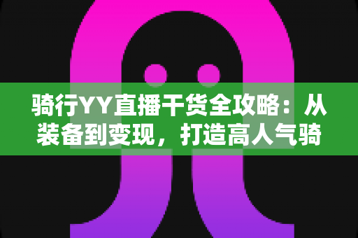 骑行YY直播干货全攻略：从装备到变现，打造高人气骑行直播间的实战指南