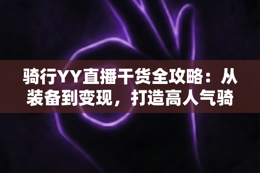 骑行YY直播干货全攻略：从装备到变现，打造高人气骑行直播间的实战指南