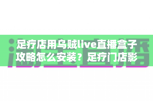 足疗店用乌贼live直播盒子攻略怎么安装？足疗门店影音系统安装全流程实用指南