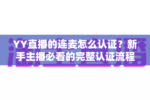 YY直播的连麦怎么认证?新手主播必看的完整认证流程与实操指南 YY直播的连麦怎么认证?新手主播必看的完整认证流程与实操指南