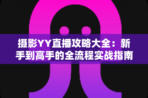 摄影YY直播攻略大全：新手到高手的全流程实战指南