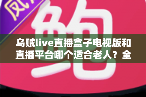 乌贼live直播盒子电视版和直播平台哪个适合老人？全面对比助您选对观影方式