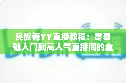民族舞YY直播教程：零基础入门到高人气直播间的全方位实战指南