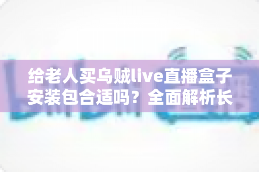 给老人买乌贼live直播盒子安装包合适吗?全面解析长辈观看直播的利弊与选择指南 给老人买乌贼live直播盒子安装包合适吗?全面解析长辈观看直播的利弊与选择指南