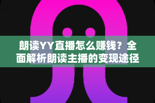 朗读YY直播怎么赚钱？全面解析朗读主播的变现途径与实战攻略