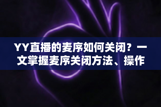 YY直播的麦序如何关闭？一文掌握麦序关闭方法、操作步骤与常见问题全解析