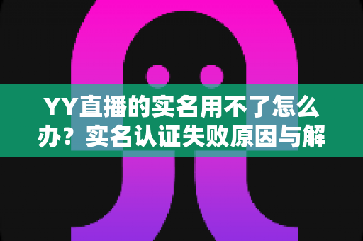 YY直播的实名用不了怎么办?实名认证失败原因与解决方法全攻略 YY直播的实名用不了怎么办?实名认证失败原因与解决方法全攻略