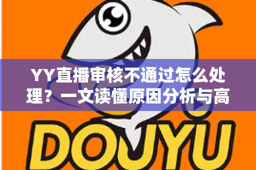 YY直播审核不通过怎么处理？一文读懂原因分析与高效解决办法