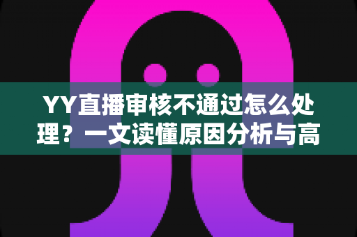 YY直播审核不通过怎么处理？一文读懂原因分析与高效解决办法