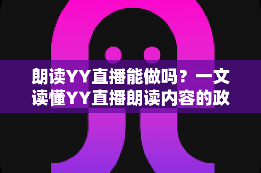 朗读YY直播能做吗?一文读懂YY直播朗读内容的政策、玩法与变现指南 朗读YY直播能做吗?一文读懂YY直播朗读内容的政策、玩法与变现指南