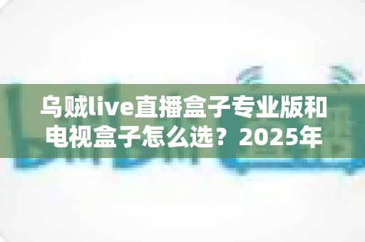 乌贼live直播盒子专业版和电视盒子怎么选?2025年最实用的客厅观影设备选购指南 乌贼live直播盒子专业版和电视盒子怎么选?2025年最实用的客厅观影设备选购指南
