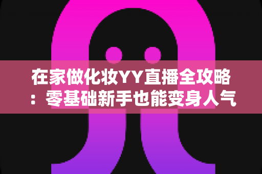 在家做化妆YY直播全攻略:零基础新手也能变身人气美妆主播的实战秘籍 在家做化妆YY直播全攻略:零基础新手也能变身人气美妆主播的实战秘籍