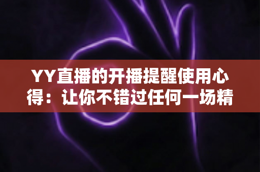 YY直播的开播提醒使用心得：让你不错过任何一场精彩直播的实用指南