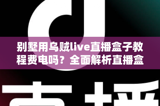 别墅用乌贼live直播盒子教程费电吗?全面解析直播盒子功耗真相与实用省电指南 别墅用乌贼live直播盒子教程费电吗?全面解析直播盒子功耗真相与实用省电指南
