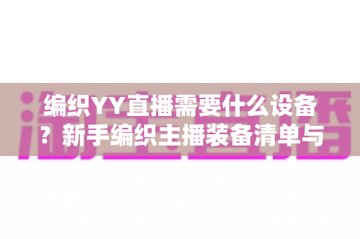 编织YY直播需要什么设备?新手编织主播装备清单与选购全攻略 编织YY直播需要什么设备?新手编织主播装备清单与选购全攻略