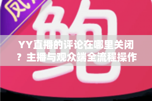 YY直播的评论在哪里关闭？主播与观众端全流程操作指南详解