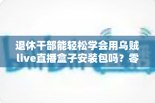 退休干部能轻松学会用乌贼live直播盒子安装包吗?零基础中老年用户直播上手全攻略 退休干部能轻松学会用乌贼live直播盒子安装包吗?零基础中老年用户直播上手全攻略