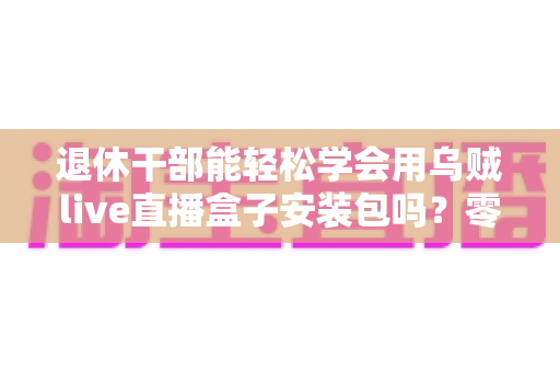 退休干部能轻松学会用乌贼live直播盒子安装包吗?零基础中老年用户直播上手全攻略 退休干部能轻松学会用乌贼live直播盒子安装包吗?零基础中老年用户直播上手全攻略