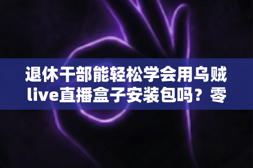退休干部能轻松学会用乌贼live直播盒子安装包吗？零基础中老年用户直播上手全攻略