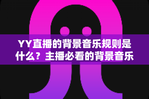 YY直播的背景音乐规则是什么？主播必看的背景音乐版权合规指南