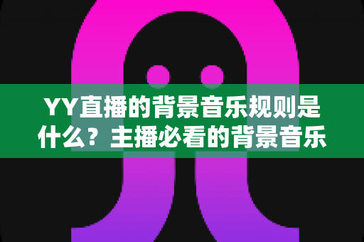 YY直播的背景音乐规则是什么？主播必看的背景音乐版权合规指南