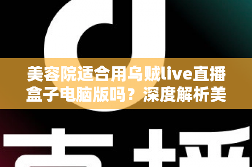 美容院适合用乌贼live直播盒子电脑版吗?深度解析美容行业直播运营的高效解决方案 美容院适合用乌贼live直播盒子电脑版吗?深度解析美容行业直播运营的高效解决方案