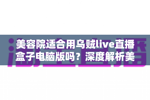 美容院适合用乌贼live直播盒子电脑版吗？深度解析美容行业直播运营的高效解决方案