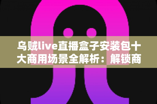乌贼live直播盒子安装包十大商用场景全解析:解锁商业直播变现新姿势 乌贼live直播盒子安装包十大商用场景全解析:解锁商业直播变现新姿势