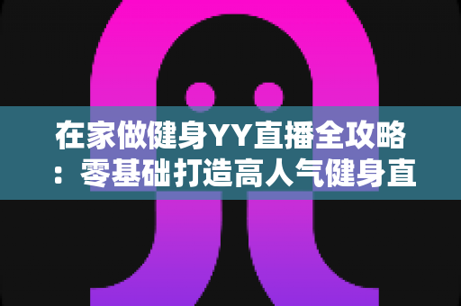 在家做健身YY直播全攻略:零基础打造高人气健身直播间的实战指南 在家做健身YY直播全攻略:零基础打造高人气健身直播间的实战指南