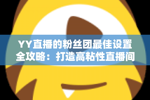 YY直播的粉丝团最佳设置全攻略：打造高粘性直播间的核心秘籍