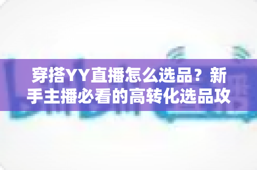 穿搭YY直播怎么选品?新手主播必看的高转化选品攻略与实战技巧 穿搭YY直播怎么选品?新手主播必看的高转化选品攻略与实战技巧
