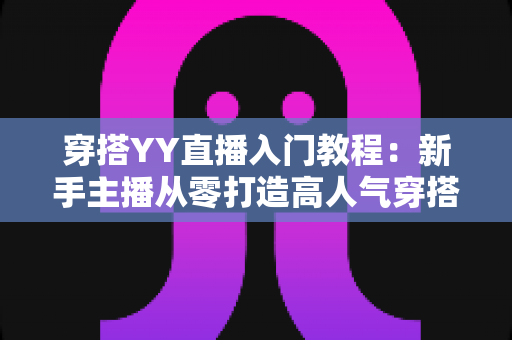 穿搭YY直播入门教程：新手主播从零打造高人气穿搭直播间的完整指南
