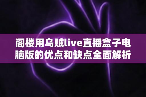 阁楼用乌贼live直播盒子电脑版的优点和缺点全面解析：阁楼主播选型前必读的深度评测指南