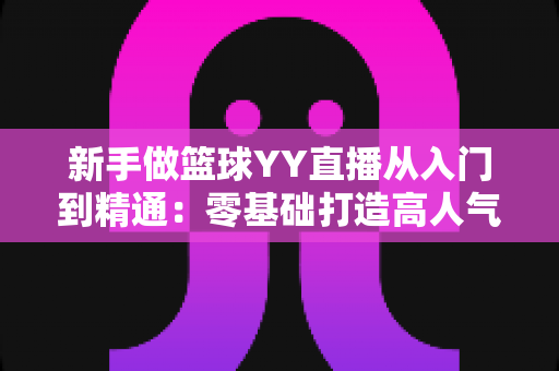 新手做篮球YY直播从入门到精通：零基础打造高人气篮球直播间的完整实战指南