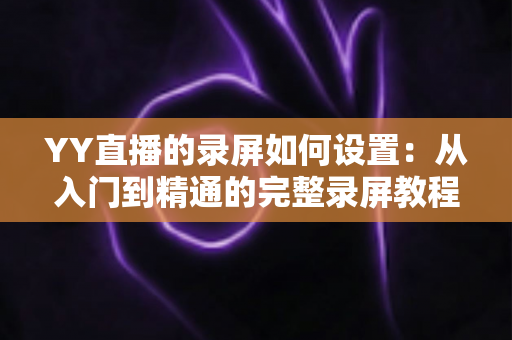 YY直播的录屏如何设置:从入门到精通的完整录屏教程与参数优化指南 YY直播的录屏如何设置:从入门到精通的完整录屏教程与参数优化指南