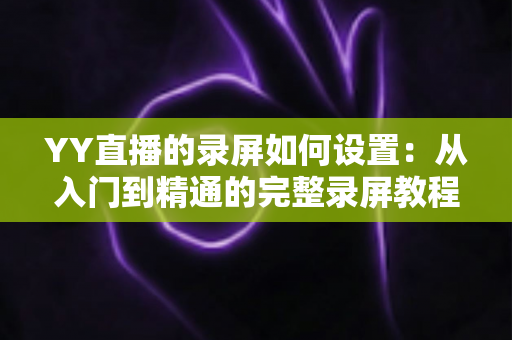 YY直播的录屏如何设置:从入门到精通的完整录屏教程与参数优化指南 YY直播的录屏如何设置:从入门到精通的完整录屏教程与参数优化指南