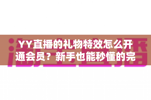 YY直播的礼物特效怎么开通会员?新手也能秒懂的完整开通指南与会员特权详解 YY直播的礼物特效怎么开通会员?新手也能秒懂的完整开通指南与会员特权详解